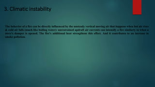 3. Climatic instability
The behavior of a fire can be directly influenced by the unsteady vertical moving air that happens when hot air rises
& cold air falls (much like boiling water): unrestrained updraft air currents can intensify a fire similarly to when a
stove's damper is opened. The fire's additional heat strengthens this effect. And it contributes to an increase in
smoke pollution.
 