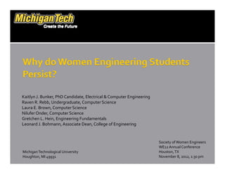 Kaitlyn J. Bunker, PhD Candidate, Electrical & Computer EngineeringKaitlyn J. Bunker, PhD Candidate, Electrical & Computer Engineering
Raven R. Rebb, Undergraduate, Computer Science
Laura E. Brown, Computer Science
Nilufer Onder, Computer Science
Gretchen L. Hein, Engineering FundamentalsGretchen L. Hein, Engineering Fundamentals
Leonard J. Bohmann, Associate Dean, College of Engineering
Society of Women EngineersSociety of Women Engineers
WE12 Annual Conference
Houston, TX
November 8, 2012, 1:30 pm
Michigan Technological University
Houghton, MI 49931
 