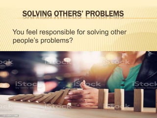 SOLVING OTHERS’ PROBLEMS
You feel responsible for solving other
people’s problems?
 