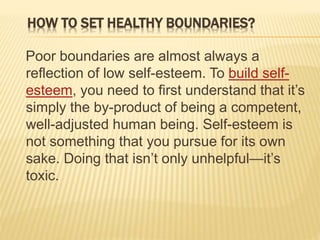 HOW TO SET HEALTHY BOUNDARIES?
Poor boundaries are almost always a
reflection of low self-esteem. To build self-
esteem, you need to first understand that it’s
simply the by-product of being a competent,
well-adjusted human being. Self-esteem is
not something that you pursue for its own
sake. Doing that isn’t only unhelpful—it’s
toxic.
 