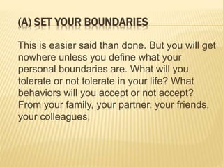 (A) SET YOUR BOUNDARIES
This is easier said than done. But you will get
nowhere unless you define what your
personal boundaries are. What will you
tolerate or not tolerate in your life? What
behaviors will you accept or not accept?
From your family, your partner, your friends,
your colleagues,
 
