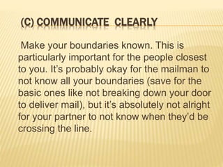 (C) COMMUNICATE CLEARLY
Make your boundaries known. This is
particularly important for the people closest
to you. It’s probably okay for the mailman to
not know all your boundaries (save for the
basic ones like not breaking down your door
to deliver mail), but it’s absolutely not alright
for your partner to not know when they’d be
crossing the line.
 