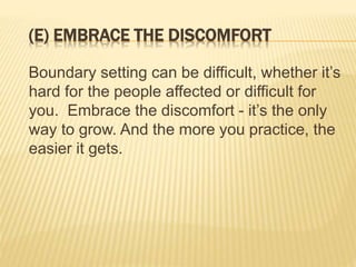 (E) EMBRACE THE DISCOMFORT
Boundary setting can be difficult, whether it’s
hard for the people affected or difficult for
you. Embrace the discomfort - it’s the only
way to grow. And the more you practice, the
easier it gets.
 