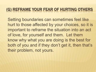 (G) REFRAME YOUR FEAR OF HURTING OTHERS
Setting boundaries can sometimes feel like
hurt to those affected by your choices, so it is
important to reframe the situation into an act
of love, for yourself and them. Let them
know why what you are doing is the best for
both of you and if they don’t get it, then that’s
their problem, not yours.
 