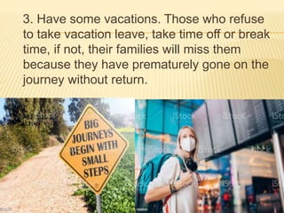 3. Have some vacations. Those who refuse
to take vacation leave, take time off or break
time, if not, their families will miss them
because they have prematurely gone on the
journey without return.
 