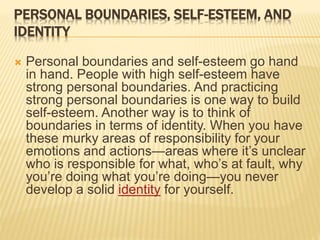 PERSONAL BOUNDARIES, SELF-ESTEEM, AND
IDENTITY
 Personal boundaries and self-esteem go hand
in hand. People with high self-esteem have
strong personal boundaries. And practicing
strong personal boundaries is one way to build
self-esteem. Another way is to think of
boundaries in terms of identity. When you have
these murky areas of responsibility for your
emotions and actions—areas where it’s unclear
who is responsible for what, who’s at fault, why
you’re doing what you’re doing—you never
develop a solid identity for yourself.
 
