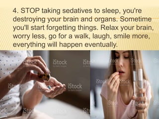 4. STOP taking sedatives to sleep, you're
destroying your brain and organs. Sometime
you'll start forgetting things. Relax your brain,
worry less, go for a walk, laugh, smile more,
everything will happen eventually.
 
