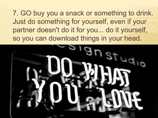 7. GO buy you a snack or something to drink.
Just do something for yourself, even if your
partner doesn't do it for you... do it yourself,
so you can download things in your head.
 
