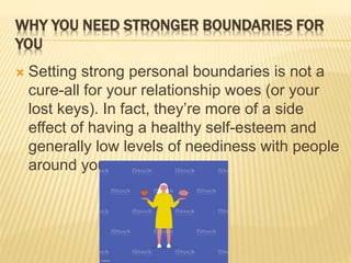 WHY YOU NEED STRONGER BOUNDARIES FOR
YOU
 Setting strong personal boundaries is not a
cure-all for your relationship woes (or your
lost keys). In fact, they’re more of a side
effect of having a healthy self-esteem and
generally low levels of neediness with people
around you.
 