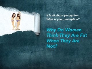 It is all about perception…
What is your perception?

Why Do Women
Think They Are Fat
When They Are
Not?
 