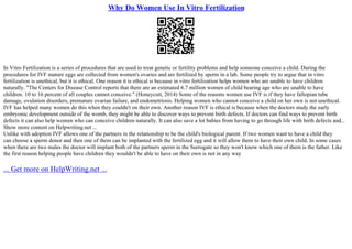 Why Do Women Use In Vitro Fertilization
In Vitro Fertilization is a series of procedures that are used to treat genetic or fertility problems and help someone conceive a child. During the
procedures for IVF mature eggs are collected from women's ovaries and are fertilized by sperm in a lab. Some people try to argue that in vitro
fertilization is unethical, but it is ethical. One reason it is ethical is because in vitro fertilization helps women who are unable to have children
naturally. "The Centers for Disease Control reports that there are an estimated 6.7 million women of child bearing age who are unable to have
children. 10 to 16 percent of all couples cannot conceive." (Honeycutt, 2014) Some of the reasons women use IVF is if they have fallopian tube
damage, ovulation disorders, premature ovarian failure, and endometriosis. Helping women who cannot conceive a child on her own is not unethical.
IVF has helped many women do this when they couldn't on their own. Another reason IVF is ethical is because when the doctors study the early
embryonic development outside of the womb, they might be able to discover ways to prevent birth defects. If doctors can find ways to prevent birth
defects it can also help women who can conceive children naturally. It can also save a lot babies from having to go through life with birth defects and...
Show more content on Helpwriting.net ...
Unlike with adoption IVF allows one of the partners in the relationship to be the child's biological parent. If two women want to have a child they
can choose a sperm donor and then one of them can be implanted with the fertilized egg and it will allow them to have their own child. In some cases
when there are two males the doctor will implant both of the partners sperm in the Surrogate so they won't know which one of them is the father. Like
the first reason helping people have children they wouldn't be able to have on their own is not in any way
... Get more on HelpWriting.net ...
 