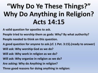 “Why Do Ye These Things?”
Why Do Anything in Religion?
Acts 14:15
A valid question for apostles to ask.
People tried to worship them as gods: Why? By what authority?
People needed to think on this question.
A good question for anyone to ask.(cf. 1 Pet. 3:15).(ready to answer)
Will ask: Why worship God as we do?
Will ask: Why work in religion as we do?
Will ask: Why organize in religion as we do?
Are asking: Why do Anything in religion?
Three good reasons for doing anything in religion:
 