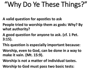“Why Do Ye These Things?”
A valid question for apostles to ask
People tried to worship them as gods: Why? By
what authority?
A good question for anyone to ask. (cf. 1 Pet.
3:15).
This question is especially important because:
Worship, even to God, can be done in a way to
make it vain. (Mt. 15:9).
Worship is not a matter of individual tastes.
Worship to God must pass two basic tests:
 