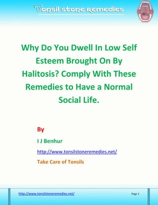 Why Do You Dwell In Low Self
    Esteem Brought On By
 Halitosis? Comply With These
  Remedies to Have a Normal
           Social Life.


           By
           I J Benhur
           http://www.tonsilstoneremedies.net/

           Take Care of Tonsils




http://www.tonsilstoneremedies.net/              Page 1
 