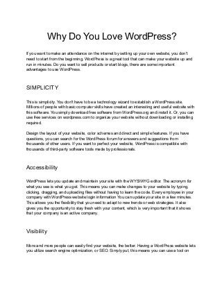 Why Do You Love WordPress?
If you want to make an attendance on the internet by setting up your own website, you don't
need to start from the beginning. WordPress is a great tool that can make your website up and
run in minutes. Do you want to sell products or start blogs, there are some important
advantages to use WordPress.
SIMPLICITY
This is simplicity. You don't have to be a technology wizard to establish a WordPress site.
Millions of people with basic computer skills have created an interesting and useful website with
this software. You simply download free software from WordPress.org and install it. Or, you can
use free services on wordpress.com to organize your website without downloading or installing
required.
Design the layout of your website, color schemes and direct and simple features. If you have
questions, you can search for the WordPress forum for answers and suggestions from
thousands of other users. If you want to perfect your website, WordPress is compatible with
thousands of third-party software tools made by professionals.
Accessibility
WordPress lets you update and maintain your site with the WYSIWYG editor. The acronym for
what you see is what you get. This means you can make changes to your website by typing,
clicking, dragging, and uploading files without having to learn the code. Every employee in your
company with WordPress website login information You can update your site in a few minutes.
This allows you the flexibility that you need to adapt to new trends or web strategies. It also
gives you the opportunity to stay fresh with your content, which is very important that it shows
that your company is an active company.
Visibility
More and more people can easily find your website, the better. Having a WordPress website lets
you utilize search engine optimization, or SEO. Simply put, this means you can use a tool on
 