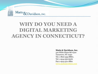 WHY DO YOU NEED A
  DIGITAL MARKETING
AGENCY IN CONNECTICUT?

             Matts & Davidson, Inc.
             520 White Plains Rd #500
             Tarrytown, NY 10591
             Tel. 1-800-353-8867,
             Tel. 1-914-220-6576
             Fax 1-914-372-7860
             www.mattsdavidson.com
 