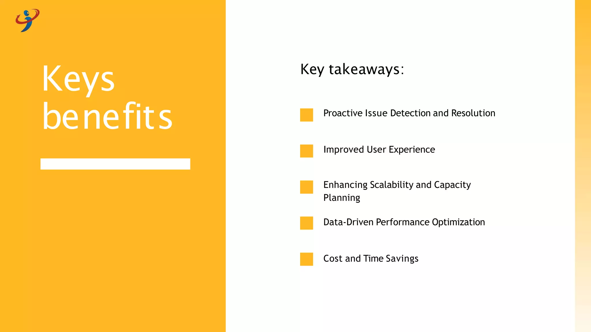Proactive Issue Detection and Resolution
Improved User Experience
Enhancing Scalability and Capacity
Planning
Data-Driven Performance Optimization
Cost and Time Savings
Key takeaways:
Keys
benefits
 