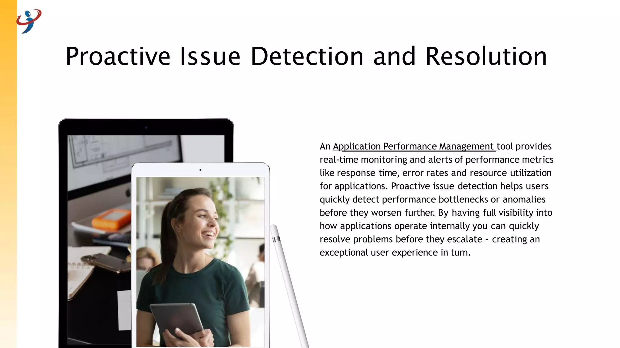 Proactive Issue Detection and Resolution
An Application Performance Management tool provides
real-time monitoring and alerts of performance metrics
like response time, error rates and resource utilization
for applications. Proactive issue detection helps users
quickly detect performance bottlenecks or anomalies
before they worsen further. By having full visibility into
how applications operate internally you can quickly
resolve problems before they escalate - creating an
exceptional user experience in turn.
 