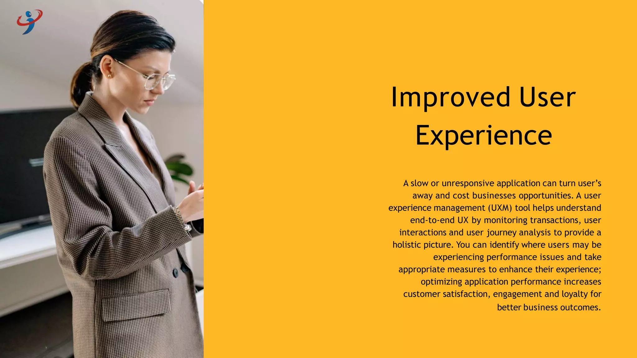 A slow or unresponsive application can turn user’s
away and cost businesses opportunities. A user
experience management (UXM) tool helps understand
end-to-end UX by monitoring transactions, user
interactions and user journey analysis to provide a
holistic picture. You can identify where users may be
experiencing performance issues and take
appropriate measures to enhance their experience;
optimizing application performance increases
customer satisfaction, engagement and loyalty for
better business outcomes.
Improved User
Experience
 