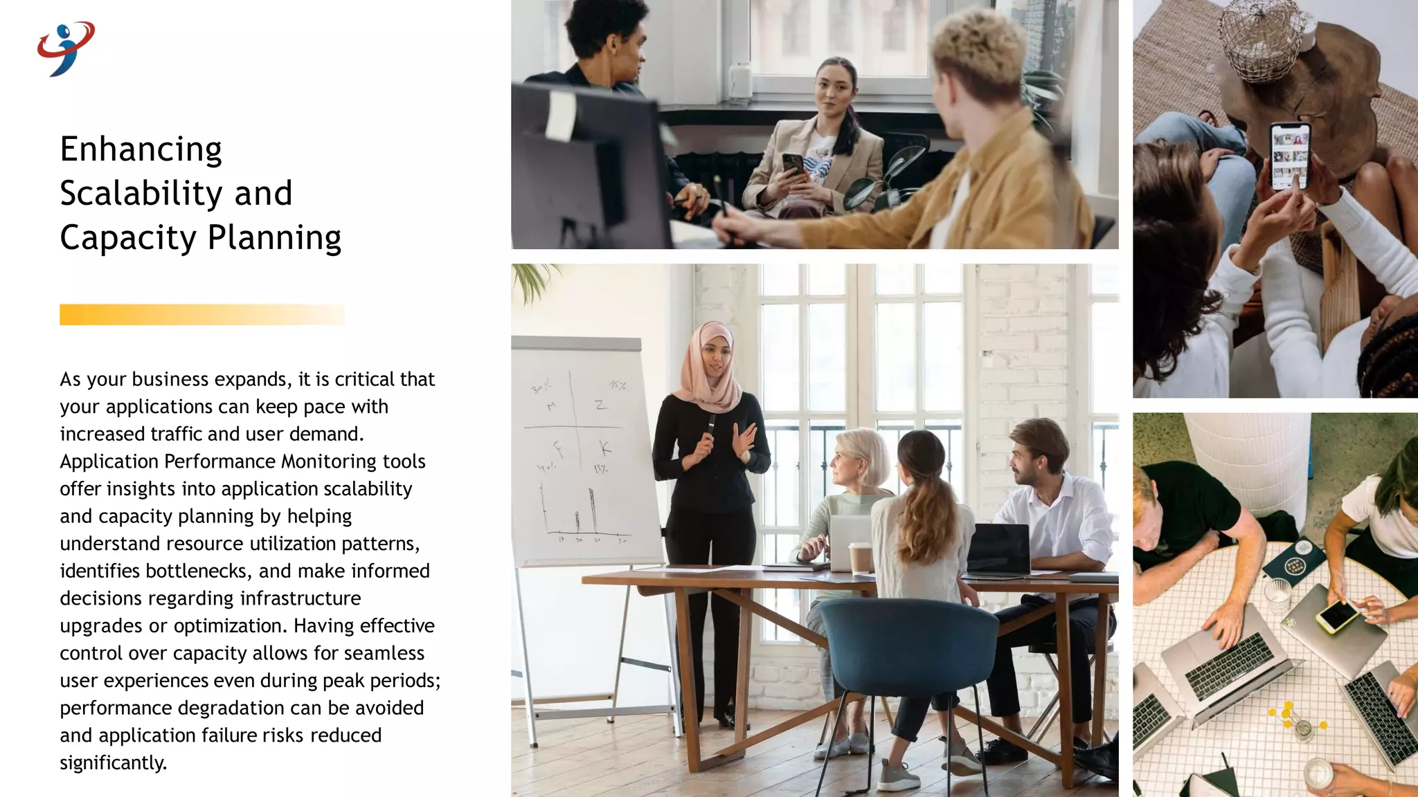 As your business expands, it is critical that
your applications can keep pace with
increased traffic and user demand.
Application Performance Monitoring tools
offer insights into application scalability
and capacity planning by helping
understand resource utilization patterns,
identifies bottlenecks, and make informed
decisions regarding infrastructure
upgrades or optimization. Having effective
control over capacity allows for seamless
user experiences even during peak periods;
performance degradation can be avoided
and application failure risks reduced
significantly.
Enhancing
Scalability and
Capacity Planning
 