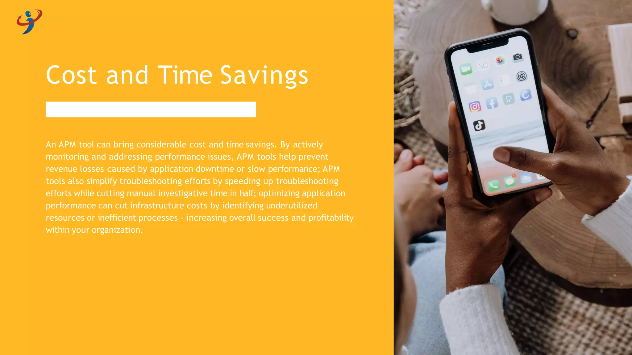 An APM tool can bring considerable cost and time savings. By actively
monitoring and addressing performance issues, APM tools help prevent
revenue losses caused by application downtime or slow performance; APM
tools also simplify troubleshooting efforts by speeding up troubleshooting
efforts while cutting manual investigative time in half; optimizing application
performance can cut infrastructure costs by identifying underutilized
resources or inefficient processes - increasing overall success and profitability
within your organization.
Cost and Time Savings
 
