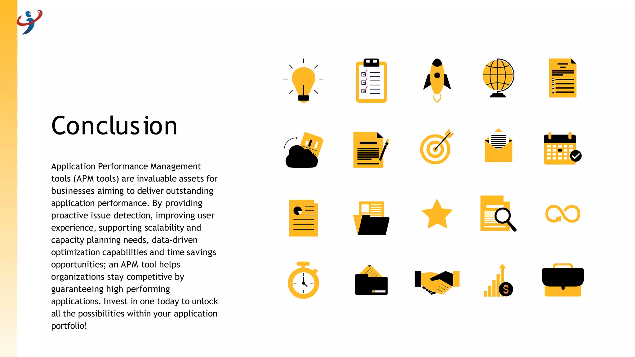 Conclusion
Application Performance Management
tools (APM tools) are invaluable assets for
businesses aiming to deliver outstanding
application performance. By providing
proactive issue detection, improving user
experience, supporting scalability and
capacity planning needs, data-driven
optimization capabilities and time savings
opportunities; an APM tool helps
organizations stay competitive by
guaranteeing high performing
applications. Invest in one today to unlock
all the possibilities within your application
portfolio!
 