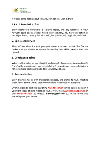 Here are some details about the AMC component. Look at that!
1.Patch installation, first
Every network is vulnerable to security lapses, and any weakness in your
network could pose a serious risk to your company. You have the option to
install patches to remedy this with AMC, but daily monitoring is also included.
2. Site-Based Service
The AMC has a function that gives your server a service contract. This feature
makes sure you can obtain top-notch servicing from skilled experts with only
one call.
3. Consistent Backup
What could possibly be more tragic than losing all of your data? You can benefit
from AMC's protection of your essential data from particular formats. Selections
for customised backups include daily to weekly options.
4. Personalization
Every business has its own maintenance needs, and thanks to AMC, meeting
these needs seems to be a pretty comfortable experience for everyone.
Overall, it can be said that switching AMC for server can be a great decision if
you want peace of mind regarding your servers. Visit www.itamcsupport.ae or
dial 971-54-4653108 to contact Techno Edge Systems LLC for the service that
can safeguard your server.
 