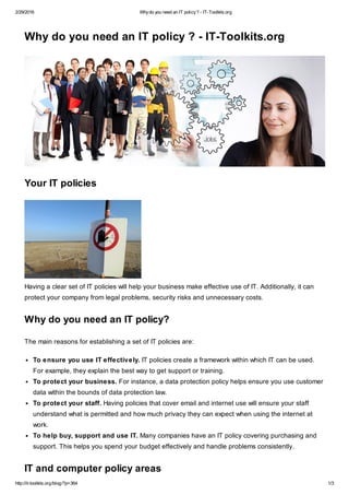 2/29/2016 Whydo you need an IT policy? - IT-Toolkits.org
http://it-toolkits.org/blog/?p=364 1/3
Why do you need an IT policy ? - IT-Toolkits.org
Your IT policies
Having a clear set of IT policies will help your business make effective use of IT. Additionally, it can
protect your company from legal problems, security risks and unnecessary costs.
Why do you need an IT policy?
The main reasons for establishing a set of IT policies are:
To ensure you use IT effectively. IT policies create a framework within which IT can be used.
For example, they explain the best way to get support or training.
To protect your business. For instance, a data protection policy helps ensure you use customer
data within the bounds of data protection law.
To protect your staff. Having policies that cover email and internet use will ensure your staff
understand what is permitted and how much privacy they can expect when using the internet at
work.
To help buy, support and use IT. Many companies have an IT policy covering purchasing and
support. This helps you spend your budget effectively and handle problems consistently.
IT and computer policy areas
 