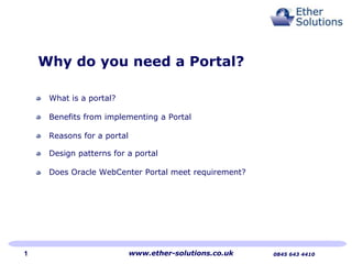 Why do you need a Portal?

     What is a portal?

     Benefits from implementing a Portal

     Reasons for a portal

     Design patterns for a portal

     Does Oracle WebCenter Portal meet requirement?




1                           www.ether-solutions.co.uk   0845 643 4410
 