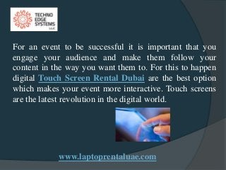 www.laptoprentaluae.com
For an event to be successful it is important that you
engage your audience and make them follow your
content in the way you want them to. For this to happen
digital Touch Screen Rental Dubai are the best option
which makes your event more interactive. Touch screens
are the latest revolution in the digital world.
 