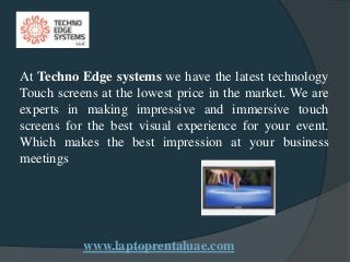 www.laptoprentaluae.com
At Techno Edge systems we have the latest technology
Touch screens at the lowest price in the market. We are
experts in making impressive and immersive touch
screens for the best visual experience for your event.
Which makes the best impression at your business
meetings
 