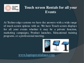 www.laptoprentaluae.com
Touch screen Rentals for all your
Events
At Techno edge systems we have the answers with a wide range
of touch screen options with us. We have Touch screen displays
for all your events whether it may be a private function,
marketing campaigns, Product launches, Educational training
programs, or a professional meeting.
 