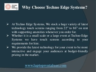 www.laptoprentaluae.com
 At Techno Edge Systems, We stock a huge variety of latest
technology touch screens ranging from 22” to 86” on rent
with supporting amenities whenever you order for.
 Whether it is a small scale or a large event at Techno Edge
Systems we have touch screens according to your
requirements for hire.
 We provide the latest technology for your event to be more
interactive and engage your audiences at budget-friendly
pricing in the market.
Why Choose Techno Edge Systems?
 