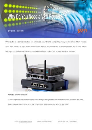 Email: ics@suntelecom.cn Skype: suntelecom.s01 Whatsapp: +86 21 6013 8637
VPN router is a perfect solution for advanced security and complete privacy on the Web. When you set
up a VPN router, all your home or business devices are connected to the encrypted Wi-Fi. This article
helps you to understand the importance of having a VPN router at your home or business.
What is a VPN Router?
A virtual private network(VPN) router is a regular Gigabit router with VPN client software installed.
Every device that connects to the VPN router is protected by VPN at any time.
 