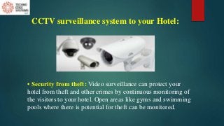 CCTV surveillance system to your Hotel:
• Security from theft: Video surveillance can protect your
hotel from theft and other crimes by continuous monitoring of
the visitors to your hotel. Open areas like gyms and swimming
pools where there is potential for theft can be monitored.
 