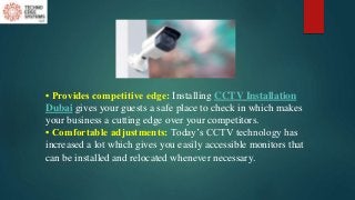 • Provides competitive edge: Installing CCTV Installation
Dubai gives your guests a safe place to check in which makes
your business a cutting edge over your competitors.
• Comfortable adjustments: Today’s CCTV technology has
increased a lot which gives you easily accessible monitors that
can be installed and relocated whenever necessary.
 