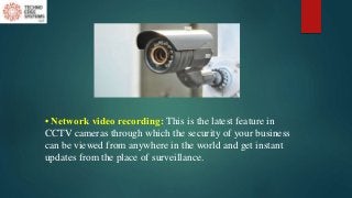 • Network video recording: This is the latest feature in
CCTV cameras through which the security of your business
can be viewed from anywhere in the world and get instant
updates from the place of surveillance.
 
