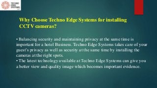 Why Choose Techno Edge Systems for installing
CCTV cameras?
• Balancing security and maintaining privacy at the same time is
important for a hotel Business. Techno Edge Systems takes care of your
guest’s privacy as well as security at the same time by installing the
cameras at the right spots.
• The latest technology available at Techno Edge Systems can give you
a better view and quality image which becomes important evidence.
 
