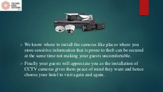  We know where to install the cameras like places where you
store sensitive information that is prone to theft can be secured
at the same time not making your guests uncomfortable.
 Finally your guests will appreciate you as the installation of
CCTV cameras gives them peace of mind they want and hence
choose your hotel to visit again and again.
 