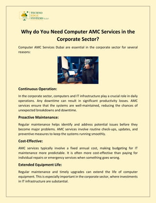Why do You Need Computer AMC Services in the
Corporate Sector?
Computer AMC Services Dubai are essential in the corporate sector for several
reasons:
Continuous Operation:
In the corporate sector, computers and IT infrastructure play a crucial role in daily
operations. Any downtime can result in significant productivity losses. AMC
services ensure that the systems are well-maintained, reducing the chances of
unexpected breakdowns and downtime.
Proactive Maintenance:
Regular maintenance helps identify and address potential issues before they
become major problems. AMC services involve routine check-ups, updates, and
preventive measures to keep the systems running smoothly.
Cost-Effective:
AMC services typically involve a fixed annual cost, making budgeting for IT
maintenance more predictable. It is often more cost-effective than paying for
individual repairs or emergency services when something goes wrong.
Extended Equipment Life:
Regular maintenance and timely upgrades can extend the life of computer
equipment. This is especially important in the corporate sector, where investments
in IT infrastructure are substantial.
 