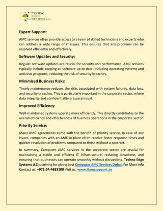 Expert Support:
AMC services often provide access to a team of skilled technicians and experts who
can address a wide range of IT issues. This ensures that any problems can be
resolved efficiently and effectively.
Software Updates and Security:
Regular software updates are crucial for security and performance. AMC services
typically include keeping all software up to date, including operating systems and
antivirus programs, reducing the risk of security breaches.
Minimized Business Risks:
Timely maintenance reduces the risks associated with system failures, data loss,
and security breaches. This is particularly important in the corporate sector, where
data integrity and confidentiality are paramount.
Improved Efficiency:
Well-maintained systems operate more efficiently. This directly contributes to the
overall efficiency and effectiveness of business operations in the corporate sector.
Priority Service:
Many AMC agreements come with the benefit of priority service. In case of any
issues, companies with an AMC in place often receive faster response times and
quicker resolution of problems compared to those without a contract.
In summary, Computer AMC services in the corporate sector are crucial for
maintaining a stable and efficient IT infrastructure, reducing downtime, and
ensuring that businesses can operate smoothly without disruptions. Techno Edge
Systems LLC is striving for giving best Computer AMC Services Dubai. For More info
Contact us: +971-54-4653108 Visit us: www.itamcsupport.ae
 