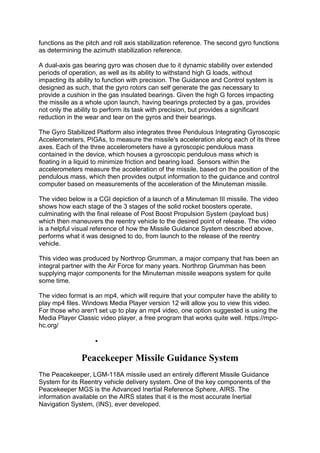 functions as the pitch and roll axis stabilization reference. The second gyro functions
as determining the azimuth stabilization reference.
A dual-axis gas bearing gyro was chosen due to it dynamic stability over extended
periods of operation, as well as its ability to withstand high G loads, without
impacting its ability to function with precision. The Guidance and Control system is
designed as such, that the gyro rotors can self generate the gas necessary to
provide a cushion in the gas insulated bearings. Given the high G forces impacting
the missile as a whole upon launch, having bearings protected by a gas, provides
not only the ability to perform its task with precision, but provides a significant
reduction in the wear and tear on the gyros and their bearings.
The Gyro Stabilized Platform also integrates three Pendulous Integrating Gyroscopic
Accelerometers, PIGAs, to measure the missile's acceleration along each of its three
axes. Each of the three accelerometers have a gyroscopic pendulous mass
contained in the device, which houses a gyroscopic pendulous mass which is
floating in a liquid to minimize friction and bearing load. Sensors within the
accelerometers measure the acceleration of the missile, based on the position of the
pendulous mass, which then provides output information to the guidance and control
computer based on measurements of the acceleration of the Minuteman missile.
The video below is a CGI depiction of a launch of a Minuteman III missile. The video
shows how each stage of the 3 stages of the solid rocket boosters operate,
culminating with the final release of Post Boost Propulsion System (payload bus)
which then maneuvers the reentry vehicle to the desired point of release. The video
is a helpful visual reference of how the Missile Guidance System described above,
performs what it was designed to do, from launch to the release of the reentry
vehicle.
This video was produced by Northrop Grumman, a major company that has been an
integral partner with the Air Force for many years. Northrop Grumman has been
supplying major components for the Minuteman missile weapons system for quite
some time.
The video format is an mp4, which will require that your computer have the ability to
play mp4 files. Windows Media Player version 12 will allow you to view this video.
For those who aren't set up to play an mp4 video, one option suggested is using the
Media Player Classic video player, a free program that works quite well. https://mpc-
hc.org/
 CGI Video - Minuteman III Missile Launch
Peacekeeper Missile Guidance System
The Peacekeeper, LGM-118A missile used an entirely different Missile Guidance
System for its Reentry vehicle delivery system. One of the key components of the
Peacekeeper MGS is the Advanced Inertial Reference Sphere, AIRS. The
information available on the AIRS states that it is the most accurate Inertial
Navigation System, (INS), ever developed.
 