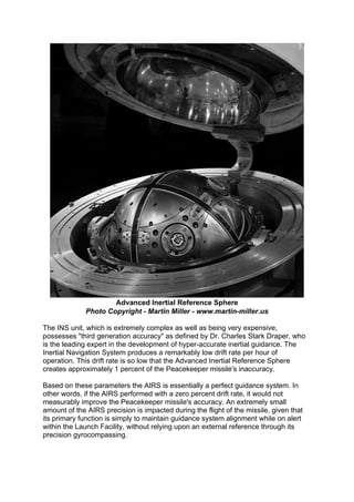 Advanced Inertial Reference Sphere
Photo Copyright - Martin Miller - www.martin-miller.us
The INS unit, which is extremely complex as well as being very expensive,
possesses "third generation accuracy" as defined by Dr. Charles Stark Draper, who
is the leading expert in the development of hyper-accurate inertial guidance. The
Inertial Navigation System produces a remarkably low drift rate per hour of
operation. This drift rate is so low that the Advanced Inertial Reference Sphere
creates approximately 1 percent of the Peacekeeper missile's inaccuracy.
Based on these parameters the AIRS is essentially a perfect guidance system. In
other words, if the AIRS performed with a zero percent drift rate, it would not
measurably improve the Peacekeeper missile's accuracy. An extremely small
amount of the AIRS precision is impacted during the flight of the missile, given that
its primary function is simply to maintain guidance system alignment while on alert
within the Launch Facility, without relying upon an external reference through its
precision gyrocompassing.
 