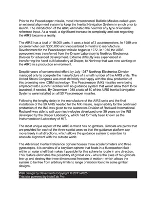 Prior to the Peacekeeper missile, most Intercontinental Ballistic Missiles called upon
an external alignment system to keep the Inertial Navigation System in synch prior to
launch. The introduction of the AIRS eliminated the need for any type of external
reference input. As a result, a significant increase in complexity and cost regarding
the AIRS became a reality.
The AIRS has a total of 19,000 parts. It uses a total of 3 accelerometers. In 1989 one
accelerometer cost $300,000 and necessitated 6 months to manufacture.
Development for the Peacekeeper missile began in 1972. In 1975 the AIRS
component was transferred from the Draper Laboratory to Northrop Electronics
Division for advanced development. Extreme difficulty was experienced in
transferring the hand built laboratory at Draper, to Northrop that was now working on
the AIRS in a production environment.
Despite years of concentrated effort, by July 1987 Northrop Electronics Division
managed only to complete the manufacture of a small number of the AIRS units. The
United States Congress was most definitely not happy with the slow production of
this promising new ICBM technology. The Peacekeeper (MX) missiles were being
emplaced into Launch Facilities with no guidance system that would allow them to be
launched, if needed. By December 1988 a total of 50 of the AIRS Inertial Navigation
Systems were installed on all 50 Peacekeeper missiles.
Following the lengthy delay in the manufacture of the AIRS units and the final
installation of the 50 AIRS needed for the MX missile, responsibility for the continued
production of the INS was given to the Autonetics Division of Rockwell International.
Rockwell was able to call upon technologies developed over 30 years on the INS
developed by the Draper Laboratory, which had formerly been known as the
Instrumentation Laboratory of MIT.
The most unique aspect of the AIRS is that it has no gimbals. Gimbals are pivots that
are provided for each of the three spatial axes so that the guidance platform can
move freely in all directions, which allows the guidance system to maintain its
absolute alignment with the outside world.
The Advanced Inertial Reference Sphere houses three accelerometers and three
gyroscopes. It is consists of a beryllium sphere that floats in a fluorocarbon fluid
within an outer shell that makes it possible for this sphere to rotate in any direction.
This feature eliminates the possibility of gimbal lock - where the axes of two gimbals
line up and destroy the three dimensional freedom of motion - which allows the
system to be free from arbitrary limits to range of motion found in some gimbal
designs.
Web design by Dave Fields Copyright © 2011-2025
This site powered by NoteTab Pro
 