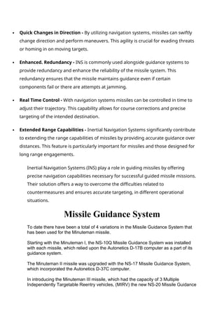  Quick Changes in Direction - By utilizing navigation systems, missiles can swiftly
change direction and perform maneuvers. This agility is crucial for evading threats
or homing in on moving targets.
 Enhanced. Redundancy - INS is commonly used alongside guidance systems to
provide redundancy and enhance the reliability of the missile system. This
redundancy ensures that the missile maintains guidance even if certain
components fail or there are attempts at jamming.
 Real Time Control - With navigation systems missiles can be controlled in time to
adjust their trajectory. This capability allows for course corrections and precise
targeting of the intended destination.
 Extended Range Capabilities - Inertial Navigation Systems significantly contribute
to extending the range capabilities of missiles by providing accurate guidance over
distances. This feature is particularly important for missiles and those designed for
long range engagements.
Inertial Navigation Systems (INS) play a role in guiding missiles by offering
precise navigation capabilities necessary for successful guided missile missions.
Their solution offers a way to overcome the difficulties related to
countermeasures and ensures accurate targeting, in different operational
situations.
Missile Guidance System
To date there have been a total of 4 variations in the Missile Guidance System that
has been used for the Minuteman missile.
Starting with the Minuteman I, the NS-10Q Missile Guidance System was installed
with each missile, which relied upon the Autonetics D-17B computer as a part of its
guidance system.
The Minuteman II missile was upgraded with the NS-17 Missile Guidance System,
which incorporated the Autonetics D-37C computer.
In introducing the Minuteman III missile, which had the capacity of 3 Multiple
Independently Targetable Reentry vehicles, (MIRV) the new NS-20 Missile Guidance
 