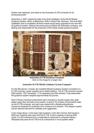 System was deployed, and relied on the Autonetics D-37D computer for its
processing power
December 4, 2007 marked the date of the final installation of the NS-50 Missile
Guidance System, MGS, at Malmstrom AFB in Great Falls, Montana. This final MGS
installation saw to completion all three missile wings being upgraded to the new NS-
50 guidance system. Boeing had previously purchased the Autonetics company, and
Boeing was responsible for the production of this latest missile guidance system.
Autonetics D-17B Guidance Computer
Click on the image for a larger view
Autonetics D-17B Missile Guidance System Computer
For the Minuteman I missile, the complete Missile Guidance System consisted of a
D-17B computer, power supplies and a stable platform. The D-17B computer housed
6282 diodes, 1521 transistors, 1116 capacitors and 504 resistors. Fully assembled
the guidance system weighed approximately 62 pounds.
Each of these individual components were mounted on double copper clad, gold
plated, glass fiber laminate circuit boards. A total of 75 of these circuit boards make
up the D-17B computer, and each was coated with a flexible polyurethane
compound designed for protection from moisture and vibration. This weapon system
had an extreme demand for reliability and ruggedness.
In the image above, in the lower right quadrant, is the disk memory that housed a
6000 rpm magnetic disk used with the D-17B. It had a capacity of storing 5454
words. For the individual who is moderately to advanced in computer literacy,
Wikipedia discusses the D-17B and its components in much greater detail.
 