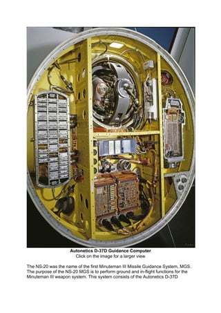 Autonetics D-37D Guidance Computer
Click on the image for a larger view
The NS-20 was the name of the first Minuteman III Missile Guidance System, MGS.
The purpose of the NS-20 MGS is to perform ground and in-flight functions for the
Minuteman III weapon system. This system consists of the Autonetics D-37D
 