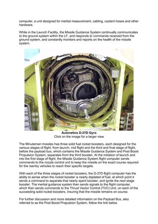 computer, a unit designed for inertial measurement, cabling, coolant hoses and other
hardware.
While in the Launch Facility, the Missile Guidance System continually communicates
to the ground system within the LF, and responds to commands received from the
ground system, and constantly monitors and reports on the health of the missile
system.
Autonetics D-37D Gyro
Click on the image for a larger view
The Minuteman missiles has three solid fuel rocket boosters, each designed for the
various stages of flight, from launch, mid flight and the third and final stage of flight,
before the payload bus, which contains the Missile Guidance System and Post Boost
Propulsion System, separates from the third booster. At the initiation of launch and
into the first stage of flight, the Missile Guidance System flight computer sends
commands to the nozzle control unit to keep the missile on the exact course required
for the reentry vehicles to reach their specific targets.
With each of the three stages of rocket boosters, the D-37D flight computer has the
ability to sense when the rocket booster is nearly depleted of fuel, at which point it
sends a command to separate that nearly spent booster, and ignite the next stage
booster. The inertial guidance system then sends signals to the flight computer,
which then sends commands to the Thrust Vector Control (TVC) Unit, on each of the
succeeding solid rocket boosters, insuring that the missile remains on course.
For further discussion and more detailed information on the Payload Bus, also
referred to as the Post Boost Propulsion System, follow the link below
 