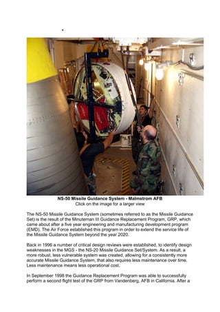  Payload Bus - Post Boost Propulsion System
NS-50 Missile Guidance System - Malmstrom AFB
Click on the image for a larger view
The NS-50 Missile Guidance System (sometimes referred to as the Missile Guidance
Set) is the result of the Minuteman III Guidance Replacement Program, GRP, which
came about after a five year engineering and manufacturing development program
(EMD). The Air Force established this program in order to extend the service life of
the Missile Guidance System beyond the year 2020.
Back in 1996 a number of critical design reviews were established, to identify design
weaknesses in the MGS - the NS-20 Missile Guidance Set/System. As a result, a
more robust, less vulnerable system was created, allowing for a consistently more
accurate Missile Guidance System, that also requires less maintenance over time.
Less maintenance means less operational cost.
In September 1998 the Guidance Replacement Program was able to successfully
perform a second flight test of the GRP from Vandenberg, AFB in California. After a
 