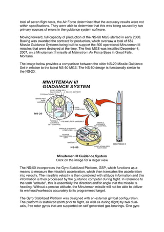 total of seven flight tests, the Air Force determined that the accuracy results were not
within specifications. They were able to determine that this was being caused by two
primary sources of errors in the guidance system software.
Moving forward, full capacity of production of the NS-50 MGS started in early 2000.
Boeing was awarded the contract for production, which oversaw a total of 652
Missile Guidance Systems being built to support the 500 operational Minuteman III
missiles that were deployed at the time. The final MGS was installed December 4,
2007, on a Minuteman III missile at Malmstrom Air Force Base in Great Falls,
Montana.
The image below provides a comparison between the older NS-20 Missile Guidance
Set in relation to the latest NS-50 MGS. The NS-50 design is functionally similar to
the NS-20.
Minuteman III Guidance System
Click on the image for a larger view
The NS-50 incorporates the Gyro Stabilized Platform, GSP, which functions as a
means to measure the missile's acceleration, which then translates the acceleration
into velocity. The missile's velocity is then combined with attitude information and this
information is then processed by the guidance computer during flight. In reference to
the term "attitude", this is essentially the direction and/or angle that the missile is
heading. Without a precise attitude, the Minuteman missile will not be able to deliver
its warhead/warheads accurately to its programmed target.
The Gyro Stabilized Platform was designed with an external gimbal configuration.
The platform is stabilized (both prior to flight, as well as during flight) by two dual-
axis, free rotor gyros that are supported on self generated gas bearings. One gyro
 